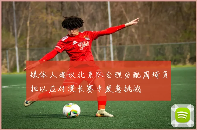 媒体人建议北京队合理分配周琦负担以应对漫长赛季疲惫挑战