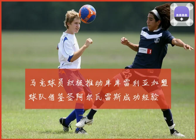 马竞球员积极推动库库雷利亚加盟球队借鉴签阿尔瓦雷斯成功经验