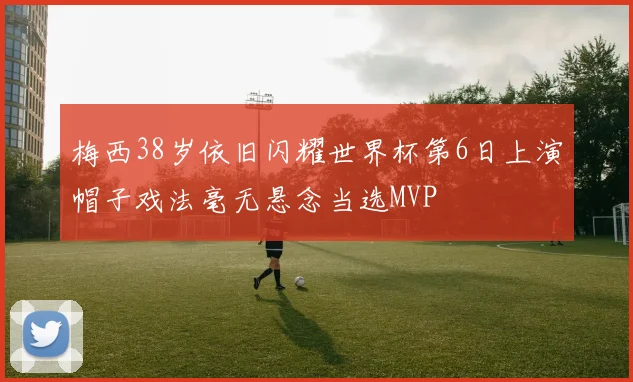 梅西38岁依旧闪耀世界杯第6日上演帽子戏法毫无悬念当选MVP