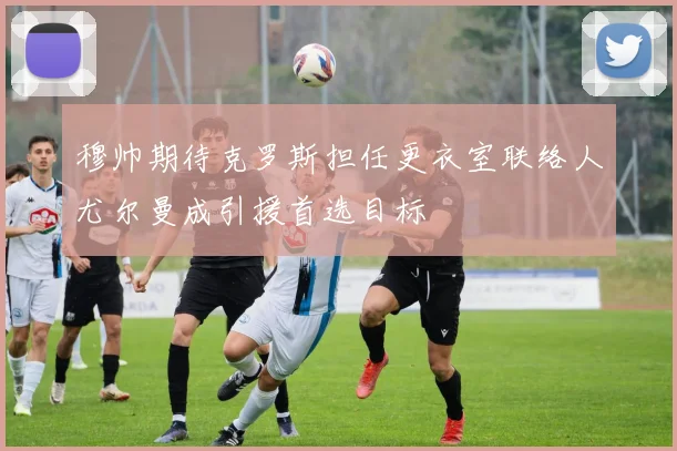 穆帅期待克罗斯担任更衣室联络人尤尔曼成引援首选目标