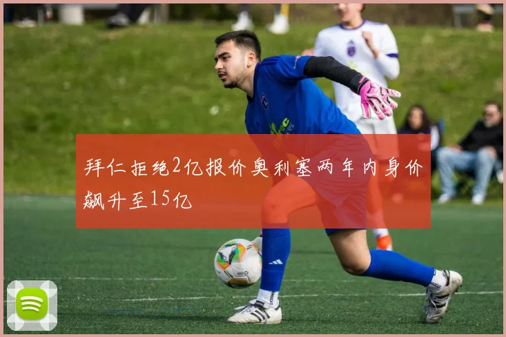 拜仁拒绝2亿报价奥利塞两年内身价飙升至15亿