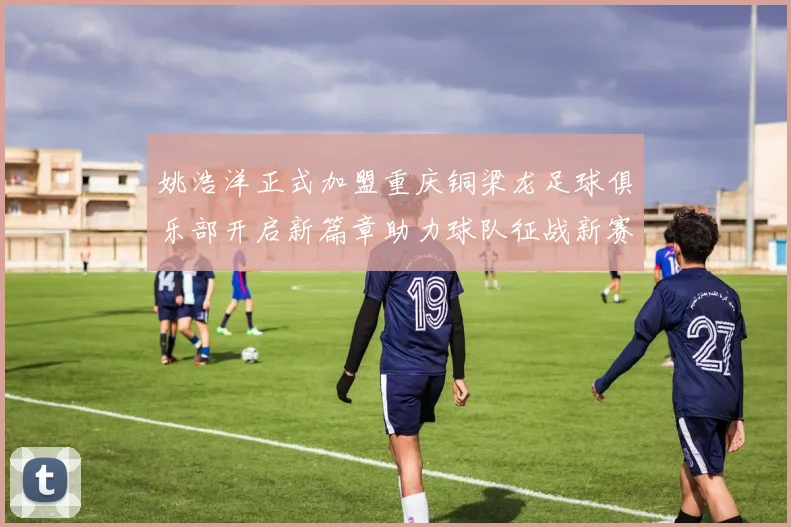 姚浩洋正式加盟重庆铜梁龙足球俱乐部开启新篇章助力球队征战新赛季