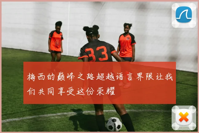 梅西的巅峰之路超越语言界限让我们共同享受这份荣耀