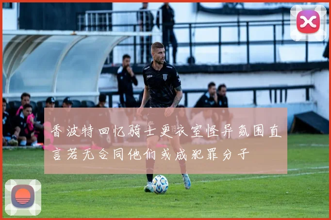 香波特回忆骑士更衣室怪异氛围直言若无合同他们或成犯罪分子