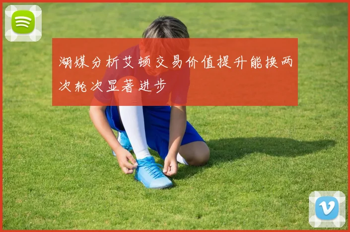 湖媒分析艾顿交易价值提升能换两次轮次显著进步