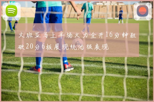 文班亚马上半场火力全开16分钟狂砍20分6板展现统治级表现
