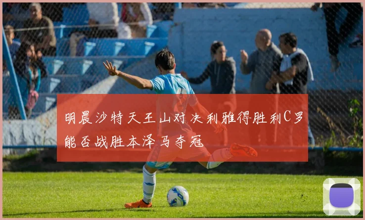 明晨沙特天王山对决利雅得胜利C罗能否战胜本泽马夺冠