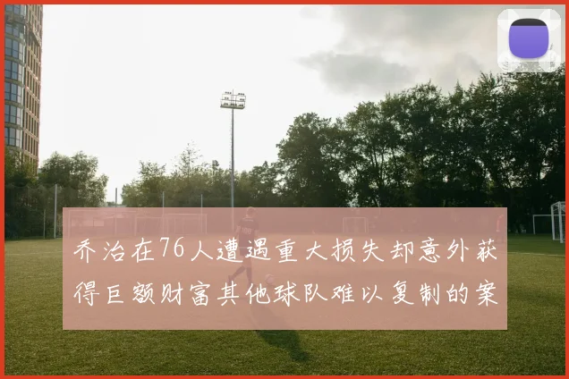 乔治在76人遭遇重大损失却意外获得巨额财富其他球队难以复制的案例