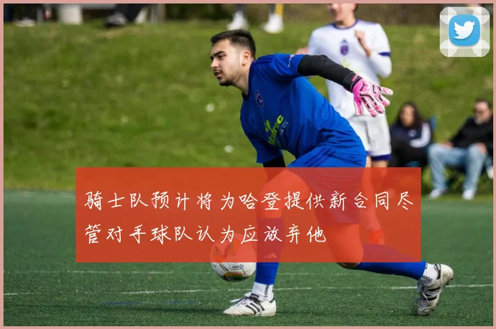 骑士队预计将为哈登提供新合同尽管对手球队认为应放弃他