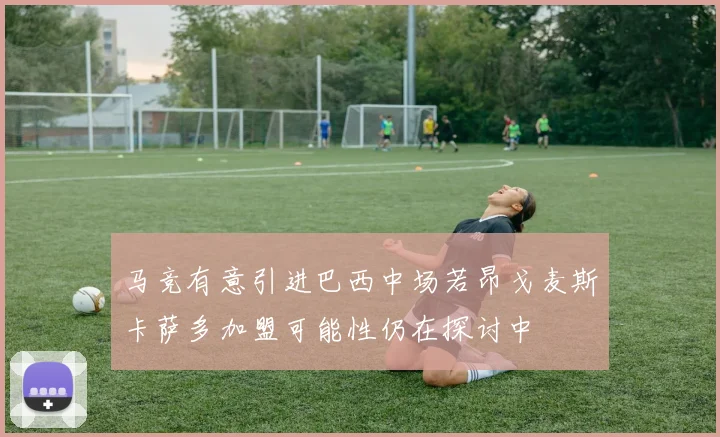马竞有意引进巴西中场若昂戈麦斯卡萨多加盟可能性仍在探讨中