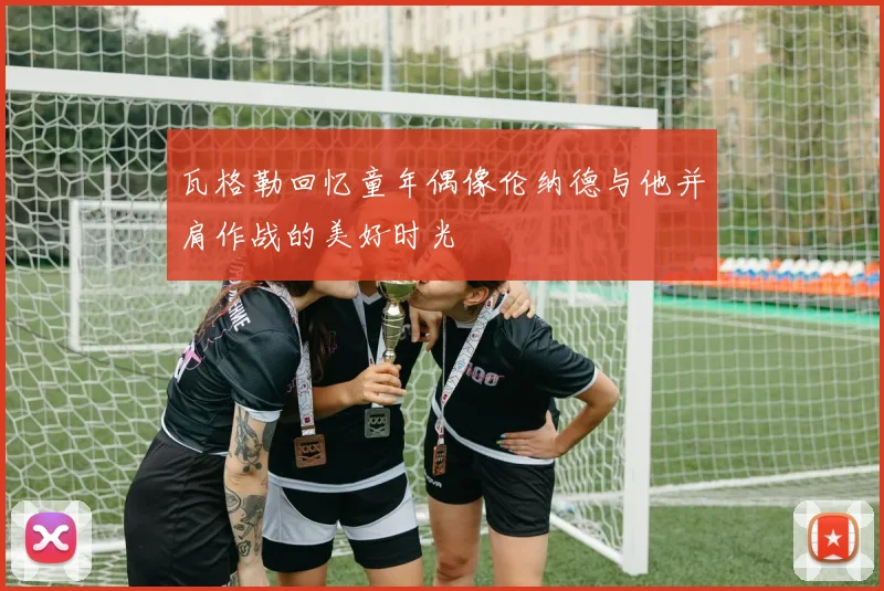 瓦格勒回忆童年偶像伦纳德与他并肩作战的美好时光