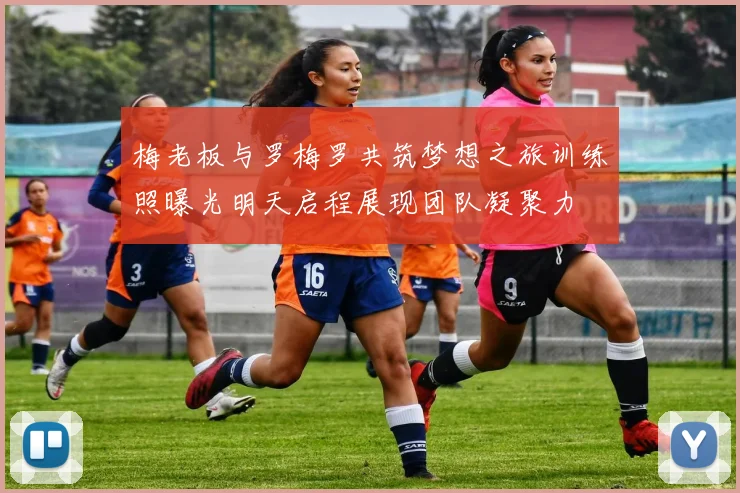 梅老板与罗梅罗共筑梦想之旅训练照曝光明天启程展现团队凝聚力