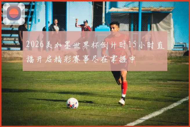 2026美加墨世界杯倒计时15小时直播开启精彩赛事尽在掌握中