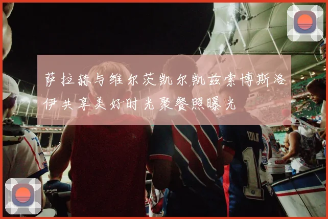 萨拉赫与维尔茨凯尔凯兹索博斯洛伊共享美好时光聚餐照曝光