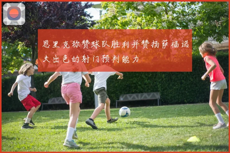 恩里克称赞球队胜利并赞扬萨福诺夫出色的射门预判能力