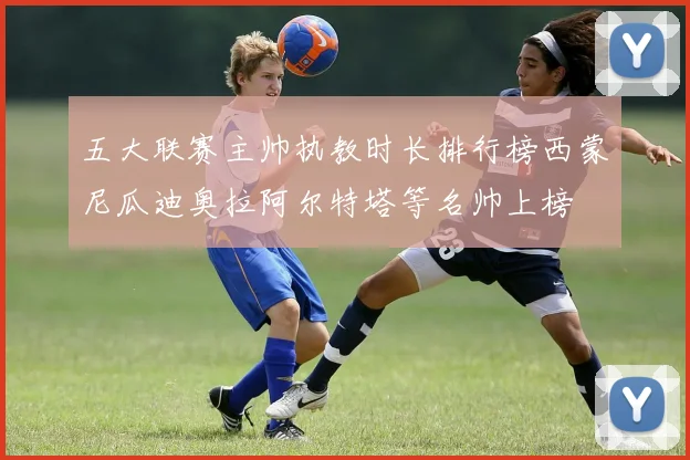 五大联赛主帅执教时长排行榜西蒙尼瓜迪奥拉阿尔特塔等名帅上榜