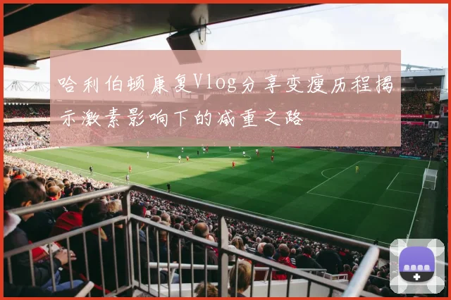 哈利伯顿康复Vlog分享变瘦历程揭示激素影响下的减重之路