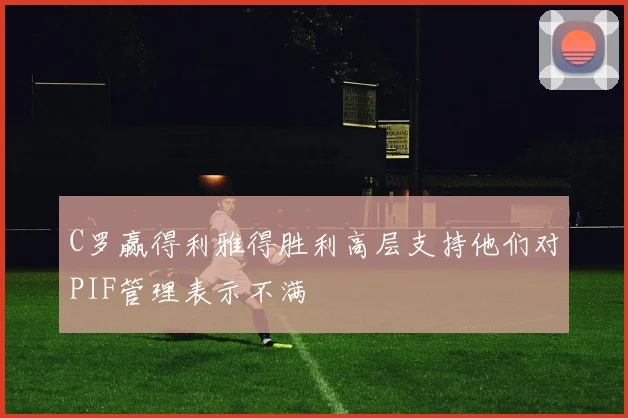 C罗赢得利雅得胜利高层支持他们对PIF管理表示不满