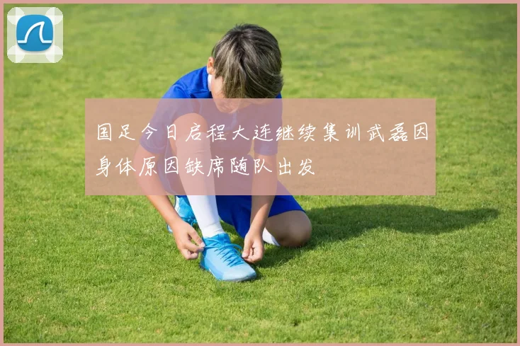 国足今日启程大连继续集训武磊因身体原因缺席随队出发