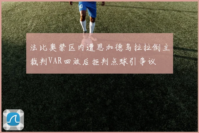 法比奥禁区内遭恩加德乌拉拉倒主裁判VAR回放后拒判点球引争议