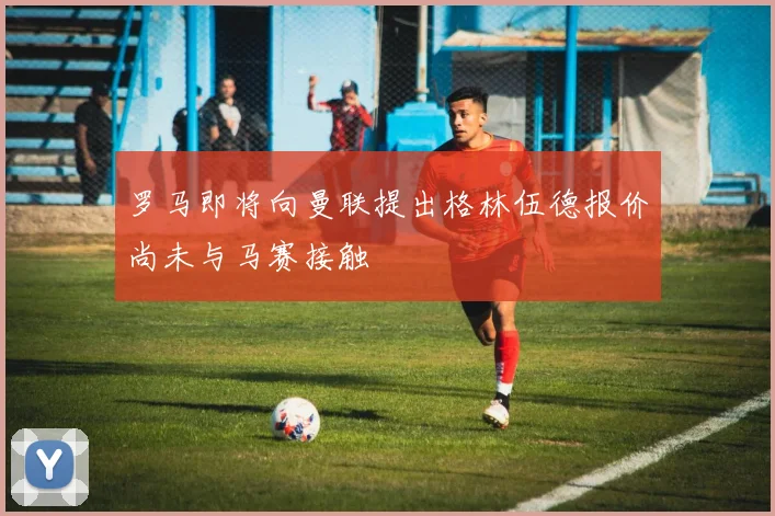 罗马即将向曼联提出格林伍德报价尚未与马赛接触