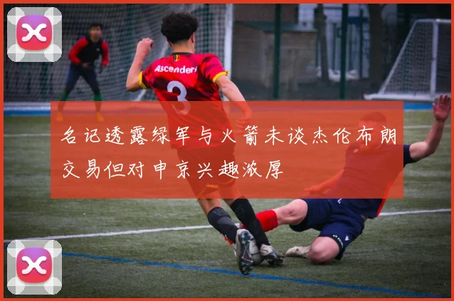 名记透露绿军与火箭未谈杰伦布朗交易但对申京兴趣浓厚