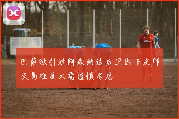 巴萨欲引进阿森纳边后卫因卡皮耶交易难度大需谨慎考虑