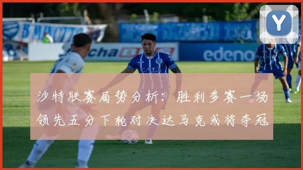 沙特联赛局势分析：胜利多赛一场领先五分下轮对决达马克或将夺冠