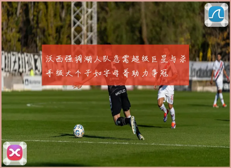 沃西强调湖人队急需超级巨星与杀手级大个子如字母哥助力争冠
