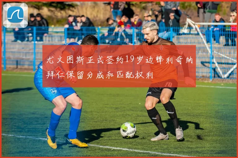 尤文图斯正式签约19岁边锋利奇纳拜仁保留分成和匹配权利